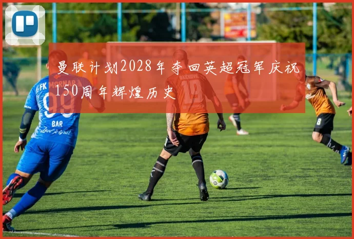 曼联计划2028年夺回英超冠军庆祝150周年辉煌历史