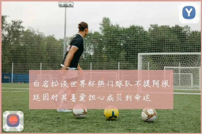 白岩松谈世界杯热门球队不提阿根廷因对其喜爱担心成贝利命运