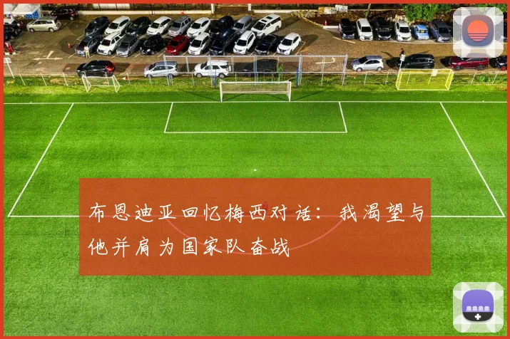 布恩迪亚回忆梅西对话：我渴望与他并肩为国家队奋战