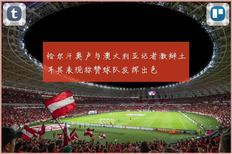 恰尔汗奥卢与澳大利亚记者激辩土耳其表现称赞球队发挥出色