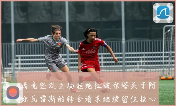 马竞坚定立场拒绝拉波尔塔关于阿尔瓦雷斯的转会请求继续留住核心球员