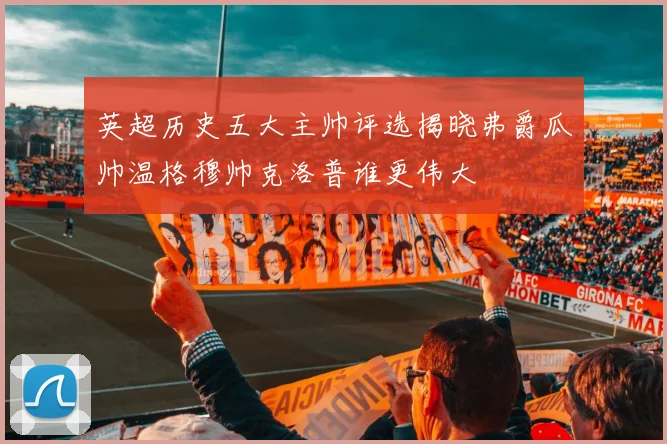 英超历史五大主帅评选揭晓弗爵瓜帅温格穆帅克洛普谁更伟大