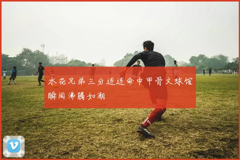 水花兄弟三分连连命中甲骨文球馆瞬间沸腾如潮