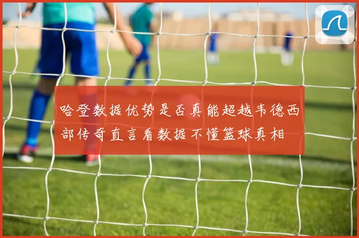 哈登数据优势是否真能超越韦德西部传奇直言看数据不懂篮球真相