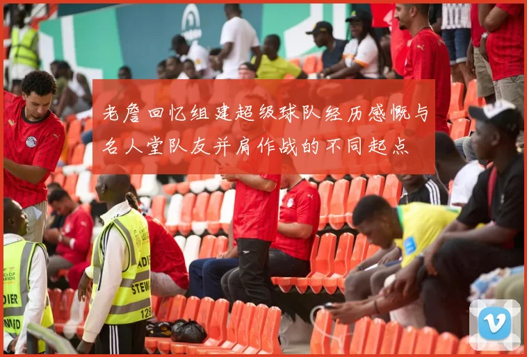 老詹回忆组建超级球队经历感慨与名人堂队友并肩作战的不同起点