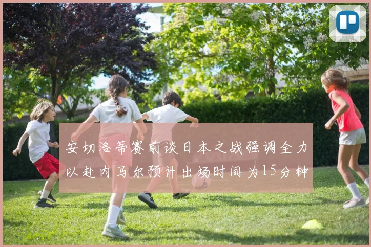安切洛蒂赛前谈日本之战强调全力以赴内马尔预计出场时间为15分钟