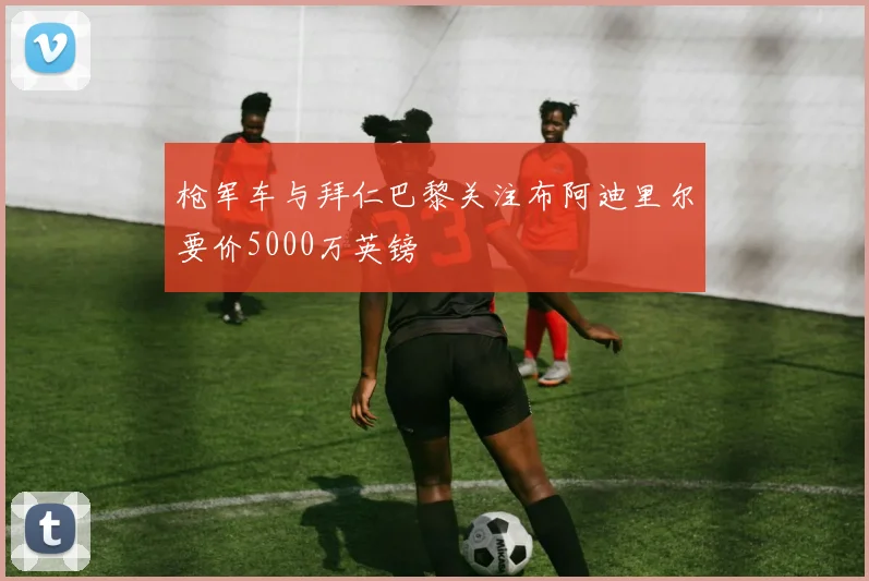 枪军车与拜仁巴黎关注布阿迪里尔要价5000万英镑