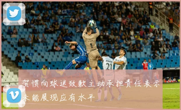 贺惯向球迷致歉主动承担责任表示未能展现应有水平