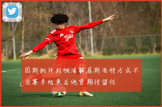 因斯批评利物浦解雇斯洛特方式不当赛季结束后他曾期待留任