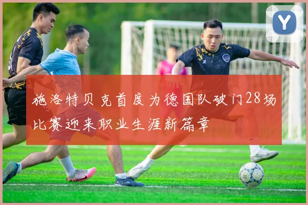 施洛特贝克首度为德国队破门28场比赛迎来职业生涯新篇章